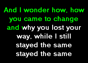 And I wonder how, how
you came to change
and why you lost your
way, while I still
stayed the same
stayed the same
