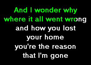 And I wonder why
where it all went wrong
and how you lost

your home

you're the reason
that I'm gone