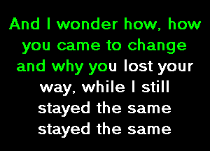 And I wonder how, how
you came to change
and why you lost your
way, while I still
stayed the same
stayed the same