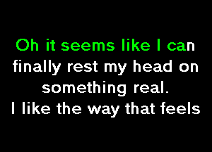Oh it seems like I can
finally rest my head on
something real.

I like the way that feels