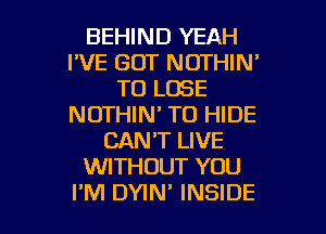 BEHIND YEAH
I'VE GOT NOTHIN'
TO LOSE
NOTHIN' TO HIDE
CAN'T LIVE
WITHOUT YOU

I'M DYIN' INSIDE l