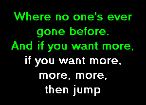 Where no one's ever
gone before.
And if you want more,

if you want more,
more, more,
then jump