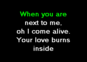 When you are
next to me,

oh I come alive.
Your love burns
inside