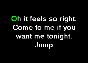 Oh it feels so right.
Come to me if you

want me tonight.
Jump