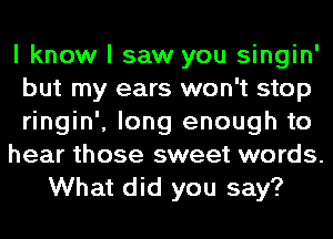 I know I saw you singin'
but my ears won't stop
ringin', long enough to
hear those sweet words.
What did you say?