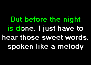 But before the night
is done, I just have to
hear those sweet words,
spoken like a melody