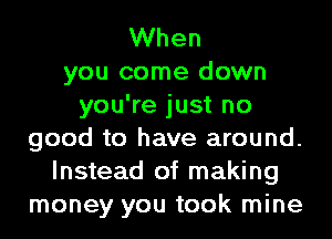 When
you come down
you're just no
good to have around.
Instead of making
money you took mine