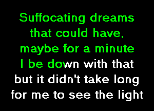 Suffocating dreams
that could have,
maybe for a minute
I be down with that
but it didn't take long
for me to see the light