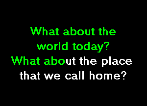 What about the
world today?

What about the place
that we call home?