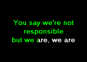 You say we're not

responsible
but we are, we are