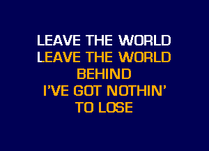 LEAVE THE WORLD
LEAVE THE WORLD
BEHIND
I'VE GOT NOTHIN'
TO LOSE

g