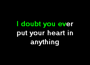 I doubt you ever

put your heart in
anything
