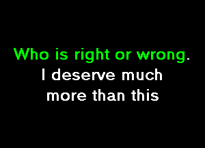 Who is right or wrong.

I deserve much
more than this