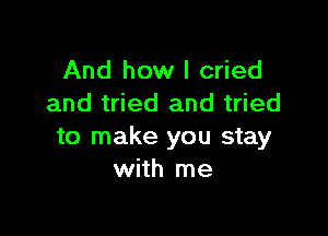 And how I cried
and tried and tried

to make you stay
with me