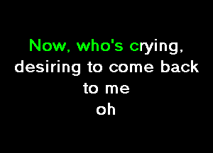 Now, who's crying.
desiring to come back

to me
oh