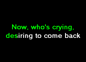 Now, who's crying,

desiring to come back