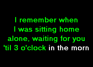 I remember when
I was sitting home

alone, waiting for you
'til 3 o'clock in the mom