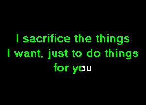l sacrifice the things

I want. just to do things
for you