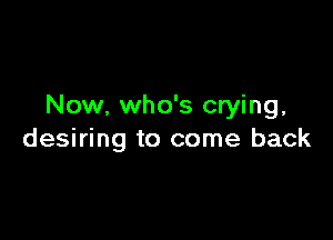 Now, who's crying,

desiring to come back