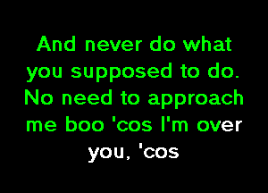 And never do what
you supposed to do.
No need to approach
me boo 'cos I'm over

you, 'cos