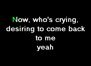 Now, who's crying.
desiring to come back

to me
yeah