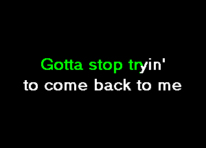 Gotta stop tryin'

to come back to me