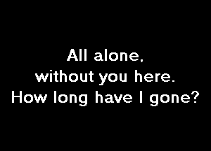 All alone,

without you here.
How long have I gone?