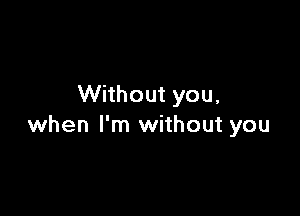Without you,

when I'm without you
