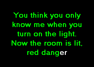 You think you only
know me when you

turn on the light.
Now the room is lit,
red danger