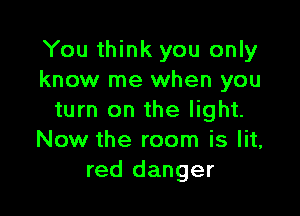 You think you only
know me when you

turn on the light.
Now the room is lit,
red danger