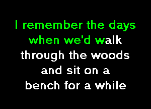 I remember the days
when we'd walk

through the woods
and sit on a
bench for a while