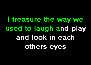 I treasure the way we
used to laugh and play

and look in each
others eyes