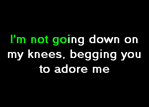 I'm not going down on

my knees. begging you
to adore me