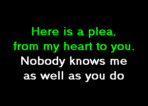 Here is a plea,
from my heart to you.

Nobody knows me
as well as you do