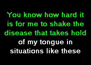 You know how hard it
is for me to shake the
disease that takes hold
of my tongue in
situations like these