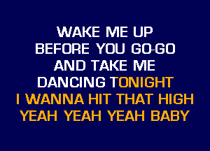 WAKE ME UP
BEFORE YOU 6060
AND TAKE ME
DANCING TONIGHT
I WANNA HIT THAT HIGH
YEAH YEAH YEAH BABY