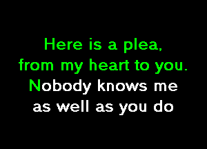 Here is a plea,
from my heart to you.

Nobody knows me
as well as you do