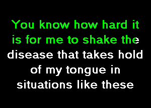 You know how hard it
is for me to shake the
disease that takes hold
of my tongue in
situations like these