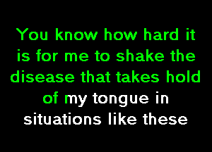 You know how hard it
is for me to shake the
disease that takes hold
of my tongue in
situations like these