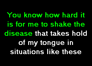 You know how hard it
is for me to shake the
disease that takes hold
of my tongue in
situations like these