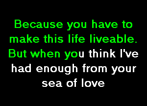 Because you have to
make this life liveable.
But when you think I've
had enough from your

sea of love