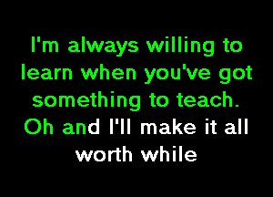 I'm always willing to
learn when you've got

something to teach.
Oh and I'll make it all
worth while