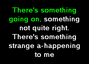 There's something
going on, something
not quite right.
There's something
strange a-happening
to me