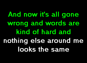 And now it's all gone
wrong and words are
kind of hard and
nothing else around me
looks the same