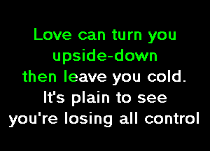 Love can turn you
upside-down

then leave you cold.
It's plain to see
you're losing all control
