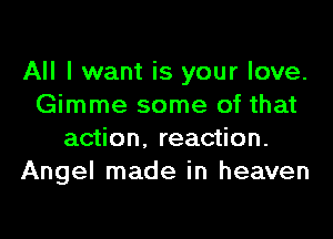 All I want is your love.
Gimme some of that
action, reaction.
Angel made in heaven