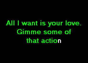 All I want is your love.

Gimme some of
that action