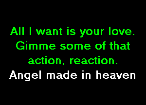 All I want is your love.
Gimme some of that
action, reaction.
Angel made in heaven