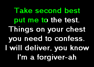 Take second best
put me to the test.
Things on your chest
you need to confess.

I will deliver, you know
I'm a forgiver-ah