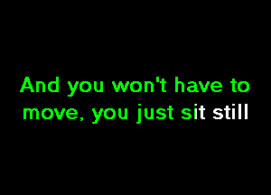 And you won't have to

move, you just sit still